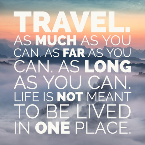 Travel as much as you can. As far as you can, as long as you can. Life it not meant to be lived in one place. 